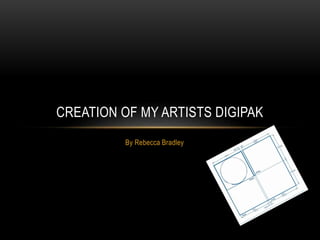 CREATION OF MY ARTISTS DIGIPAK 
By Rebecca Bradley 
 