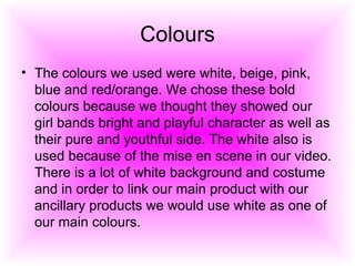 Colours The colours we used were white, beige, pink, blue and red/orange. We chose these bold colours because we thought they showed our girl bands bright and playful character as well as their pure and youthful side. The white also is used because of the mise en scene in our video. There is a lot of white background and costume and in order to link our main product with our ancillary products we would use white as one of our main colours. 