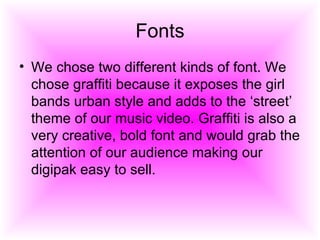 Fonts We chose two different kinds of font. We chose graffiti because it exposes the girl bands urban style and adds to the ‘street’ theme of our music video. Graffiti is also a very creative, bold font and would grab the attention of our audience making our digipak easy to sell.  