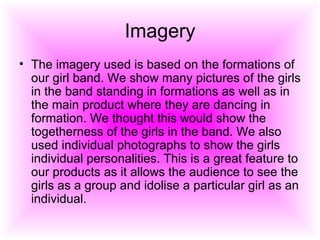 Imagery The imagery used is based on the formations of our girl band. We show many pictures of the girls in the band standing in formations as well as in the main product where they are dancing in formation. We thought this would show the togetherness of the girls in the band. We also used individual photographs to show the girls individual personalities. This is a great feature to our products as it allows the audience to see the girls as a group and idolise a particular girl as an individual. 