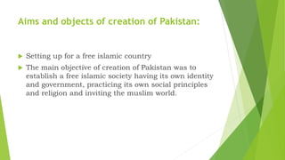 Aims and objects of creation of Pakistan:
 Setting up for a free islamic country
 The main objective of creation of Pakistan was to
establish a free islamic society having its own identity
and government, practicing its own social principles
and religion and inviting the muslim world.
 