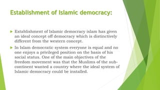 Establishment of Islamic democracy:
 Establishment of Islamic democracy islam has given
an ideal concept off democracy which is distinctively
different from the western concept.
 In Islam democratic system everyone is equal and no
one enjoys a privileged position on the basis of his
social status. One of the main objectives of the
freedom movement was that the Muslims of the sub-
continent wanted a country where the ideal system of
Islamic democracy could be installed.
 
