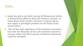 Cont…
 Islam has given an ideal concept off democracy which
is distinctively different from the western concept. In
Islam democratic system everyone is equal and no
one enjoys a privileged position on the basis of his
social status.
 One of the main objectives of the freedom movement
was that the Muslims of the sub-continent wanted a
country where the ideal system of Islamic democracy
could be installed
 