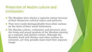 Protection of Muslim culture and
civilization:
 The Muslims were always a separate nation because
of their distinctive cultural values and patterns.
 They were easily distinguishable from other nations
on the basis of their social behaviours.
 The Muslim culture, civilization and literature were
the living and proud symbols of the Muslims identity
as a separate and distinct nation. Although the
Muslims lived with Hindus and other nations for
centuries, yet they proudly main tend their separate
image.
 