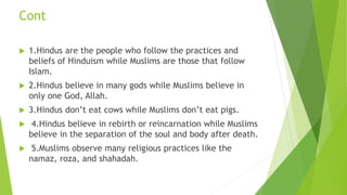 Cont
 1.Hindus are the people who follow the practices and
beliefs of Hinduism while Muslims are those that follow
Islam.
 2.Hindus believe in many gods while Muslims believe in
only one God, Allah.
 3.Hindus don’t eat cows while Muslims don’t eat pigs.
 4.Hindus believe in rebirth or reincarnation while Muslims
believe in the separation of the soul and body after death.
 5.Muslims observe many religious practices like the
namaz, roza, and shahadah.
 