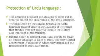 Protection of Urdu language :
 This situation provoked the Muslims to come out in
order to protect the importance of the Urdu language.
 The opposition by the Hindus towards the Urdu
language made it clear to the Muslims of the region
that Hindus were not ready to tolerate the culture
and traditions of the Muslims.
 Hindus began to demand that Hindi should be made
an official language in place of Urdu, and they started
a movement in Banaras in which they demanded the
replacement of Urdu with Hindi.
 