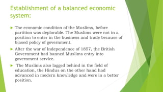 Establishment of a balanced economic
system:
 The economic condition of the Muslims, before
partition was deplorable. The Muslims were not in a
position to enter in the business and trade because of
biased policy of government.
 After the war of Independence of 1857, the British
Government had banned Muslims entry into
government service.
 The Muslims also lagged behind in the field of
education, the Hindus on the other hand had
advanced in modern knowledge and were in a better
position.
 