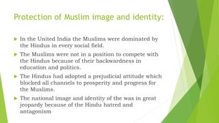 Protection of Muslim image and identity:
 In the United India the Muslims were dominated by
the Hindus in every social field.
 The Muslims were not in a position to compete with
the Hindus because of their backwardness in
education and politics.
 The Hindus had adopted a prejudicial attitude which
blocked all channels to prosperity and progress for
the Muslims.
 The national image and identity of the was in great
jeopardy because of the Hindu hatred and
antagonism
 