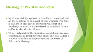 Ideology of Pakistan and Iqbal:
 Iqbal was strictly against nationalism. He considered
all the Muslims to be a part of One Ummah. For him,
a Muslim in any part of the world was part of a
brotherly relation. He considered nationalism to be a
coffin for the Muslim Umma.
 Thus, highlighting the limitations and disadvantages
of nationalism, Iqbal gave the philosphy of a "Millat-e-
Islamia" and this philosphy became the basis of
Pakistan's ideology.
 