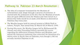 Pathway to Pakistan 23 March Resolution :
 The idea of a separate homeland for the Muslims of
subcontinent took shape through a process of evolution. It
started with the realization of the fact that the Muslims of south
Asia are quite different from the Hindus and their future in a
democratic India would be at stake 23rd March is observed as
Pakistan Day every year.
 The Muslim League held its annual session at Minto Park in
Lahore, Punjab, that lasted from 22 March till 24 March 1940.
 During this event, the Muslim League led by Muhammad Ali
Jinnah and other Founding Fathers narrated the events
regarding the differences between Hindus and Muslims, and
moved the historical resolution that cemented the formation of a
nation-state in South Asia as Pakistan, even though it did not
actually mention Pakistan at all.
 