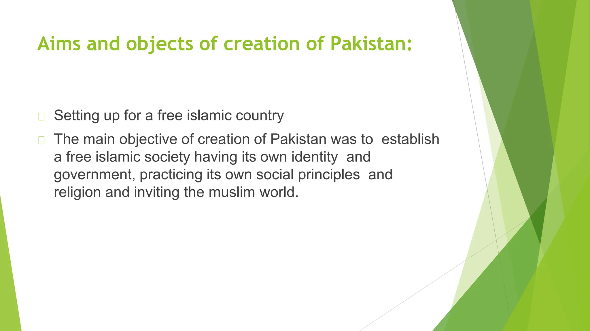 Aims and objects of creation of Pakistan:
Setting up for a free islamic country
The main objective of creation of Pakistan was to establish
a free islamic society having its own identity and
government, practicing its own social principles and
religion and inviting the muslim world.
 