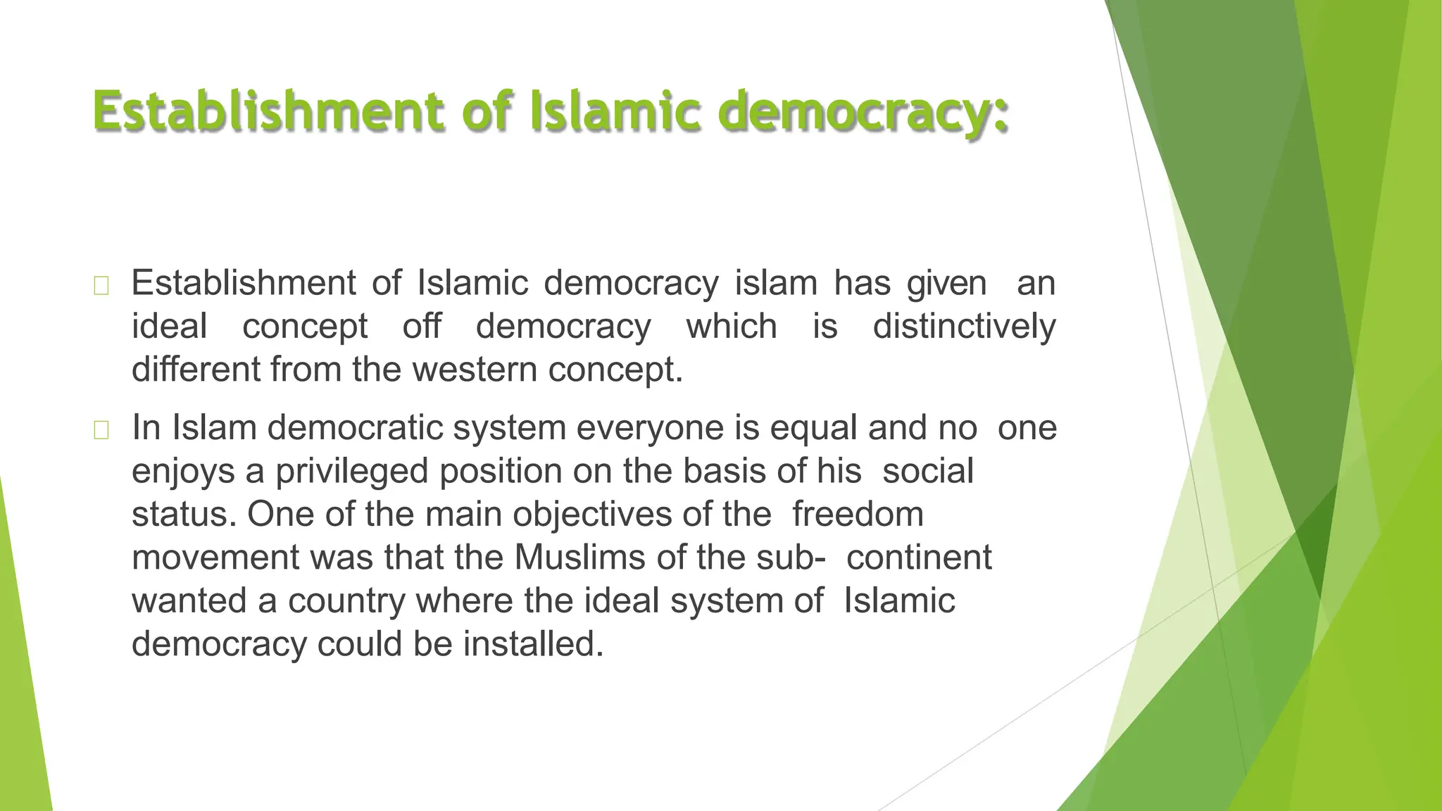Establishment of Islamic democracy:
Establishment of Islamic democracy islam has given an
ideal concept off democracy which is distinctively
different from the western concept.
In Islam democratic system everyone is equal and no one
enjoys a privileged position on the basis of his social
status. One of the main objectives of the freedom
movement was that the Muslims of the sub- continent
wanted a country where the ideal system of Islamic
democracy could be installed.
 