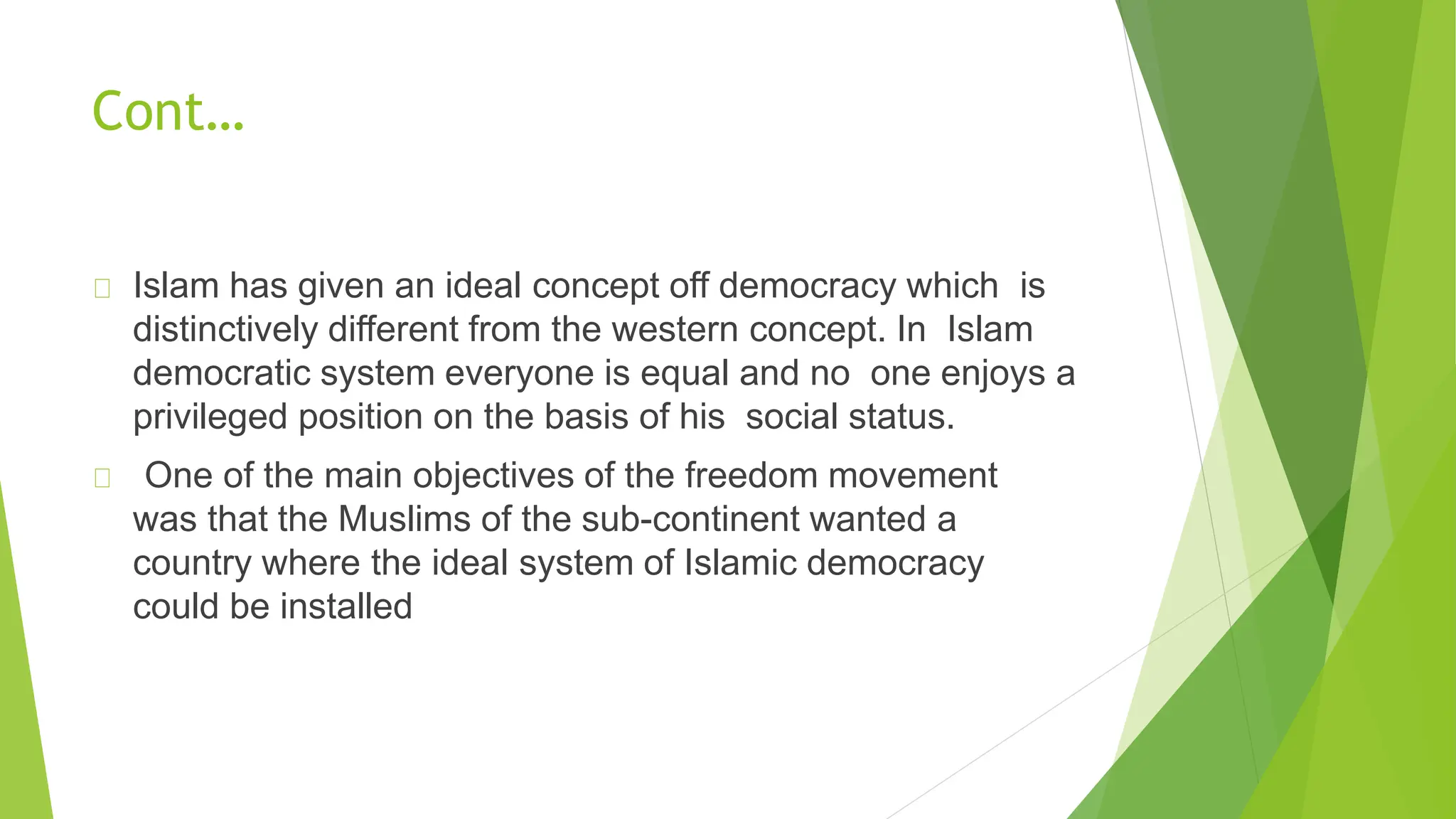 Cont…
Islam has given an ideal concept off democracy which is
distinctively different from the western concept. In Islam
democratic system everyone is equal and no one enjoys a
privileged position on the basis of his social status.
One of the main objectives of the freedom movement
was that the Muslims of the sub-continent wanted a
country where the ideal system of Islamic democracy
could be installed
 