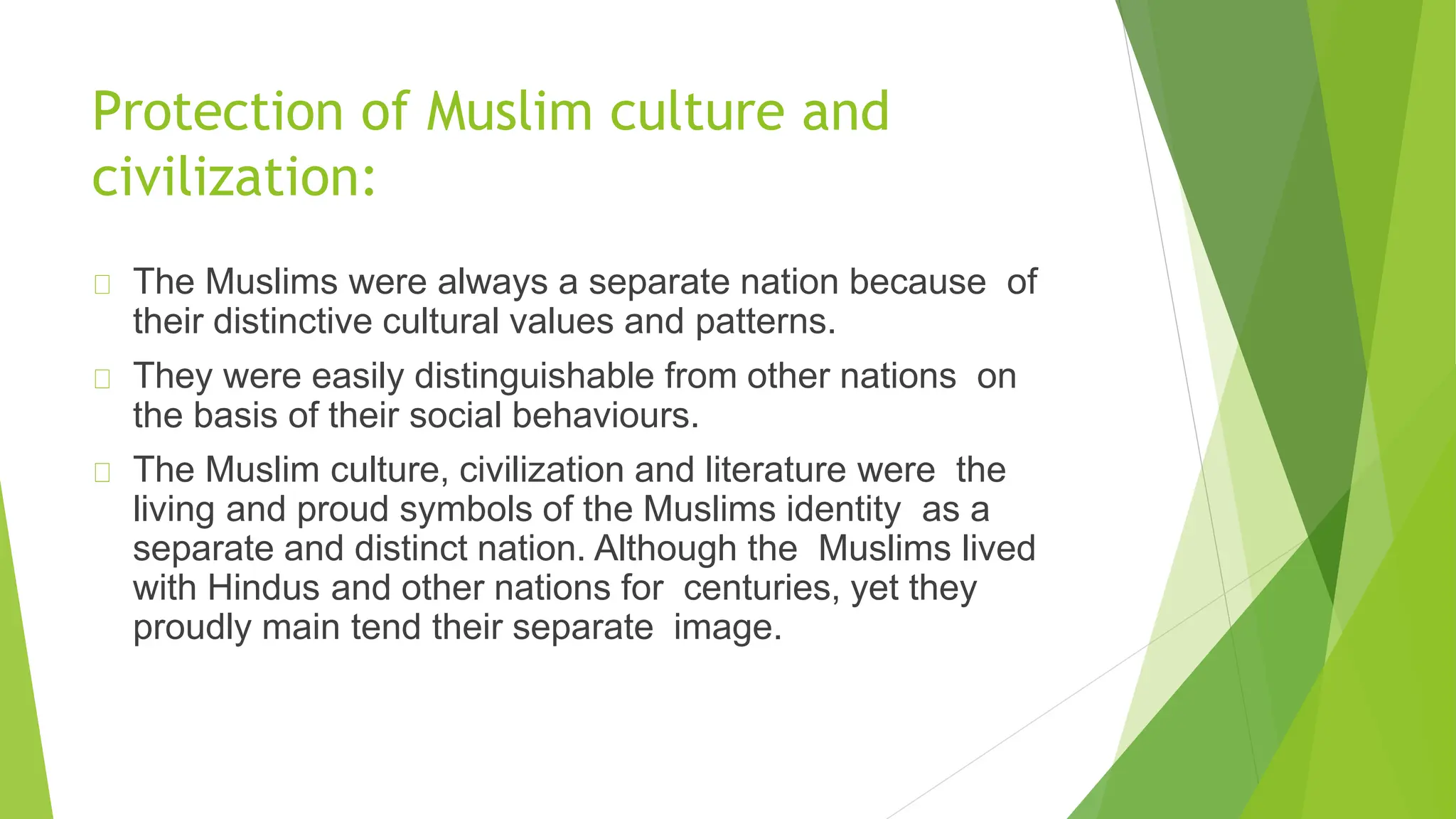 Protection of Muslim culture and
civilization:
The Muslims were always a separate nation because of
their distinctive cultural values and patterns.
They were easily distinguishable from other nations on
the basis of their social behaviours.
The Muslim culture, civilization and literature were the
living and proud symbols of the Muslims identity as a
separate and distinct nation. Although the Muslims lived
with Hindus and other nations for centuries, yet they
proudly main tend their separate image.
 