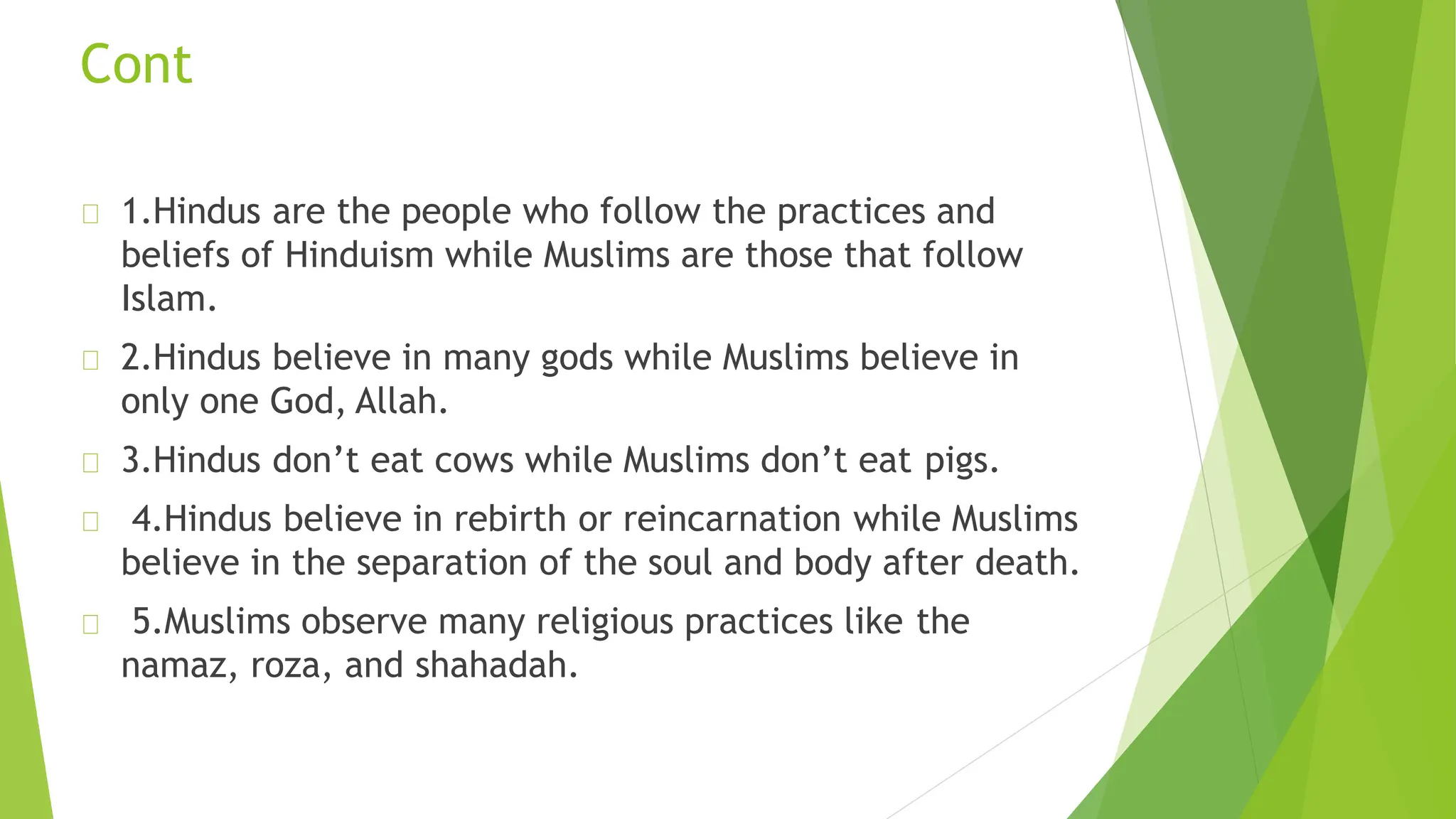 Cont
1.Hindus are the people who follow the practices and
beliefs of Hinduism while Muslims are those that follow
Islam.
2.Hindus believe in many gods while Muslims believe in
only one God, Allah.
3.Hindus don’t eat cows while Muslims don’t eat pigs.
4.Hindus believe in rebirth or reincarnation while Muslims
believe in the separation of the soul and body after death.
5.Muslims observe many religious practices like the
namaz, roza, and shahadah.
 