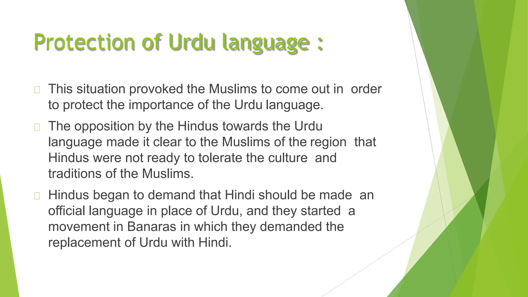 Protection of Urdu language :
This situation provoked the Muslims to come out in order
to protect the importance of the Urdu language.
The opposition by the Hindus towards the Urdu
language made it clear to the Muslims of the region that
Hindus were not ready to tolerate the culture and
traditions of the Muslims.
Hindus began to demand that Hindi should be made an
official language in place of Urdu, and they started a
movement in Banaras in which they demanded the
replacement of Urdu with Hindi.
 