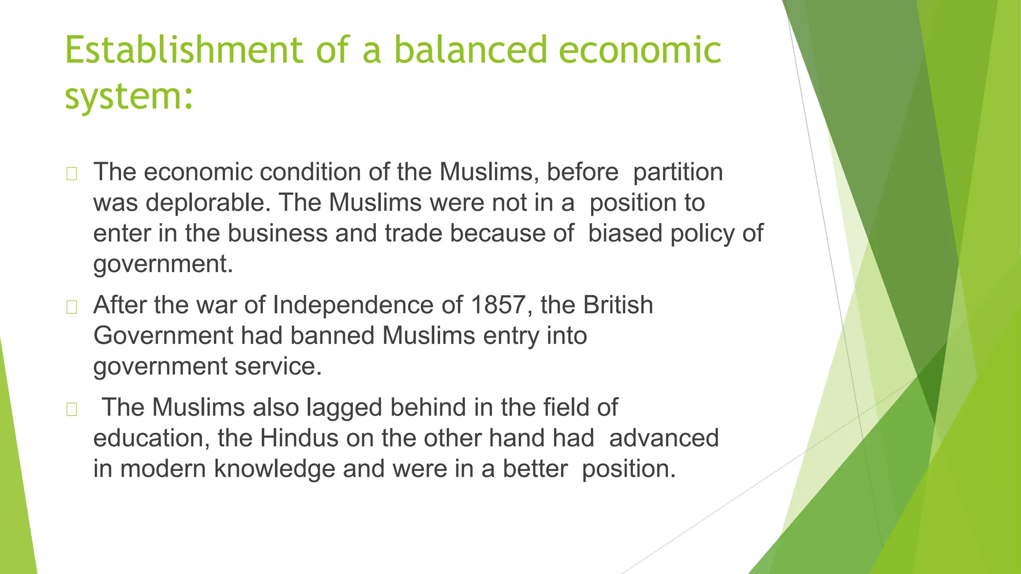 Establishment of a balanced economic
system:
The economic condition of the Muslims, before partition
was deplorable. The Muslims were not in a position to
enter in the business and trade because of biased policy of
government.
After the war of Independence of 1857, the British
Government had banned Muslims entry into
government service.
The Muslims also lagged behind in the field of
education, the Hindus on the other hand had advanced
in modern knowledge and were in a better position.
 