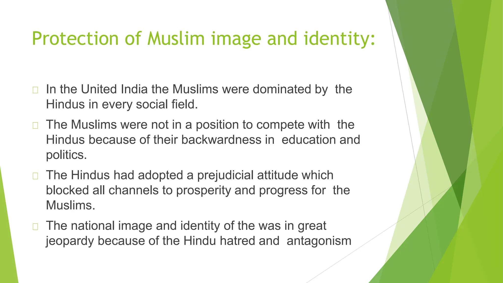 Protection of Muslim image and identity:
In the United India the Muslims were dominated by the
Hindus in every social field.
The Muslims were not in a position to compete with the
Hindus because of their backwardness in education and
politics.
The Hindus had adopted a prejudicial attitude which
blocked all channels to prosperity and progress for the
Muslims.
The national image and identity of the was in great
jeopardy because of the Hindu hatred and antagonism
 