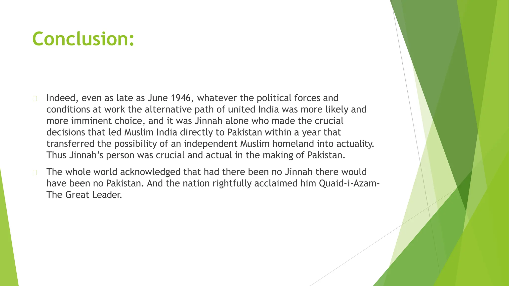 Conclusion:
Indeed, even as late as June 1946, whatever the political forces and
conditions at work the alternative path of united India was more likely and
more imminent choice, and it was Jinnah alone who made the crucial
decisions that led Muslim India directly to Pakistan within a year that
transferred the possibility of an independent Muslim homeland into actuality.
Thus Jinnah’s person was crucial and actual in the making of Pakistan.
The whole world acknowledged that had there been no Jinnah there would
have been no Pakistan. And the nation rightfully acclaimed him Quaid-i-Azam-
The Great Leader.
 