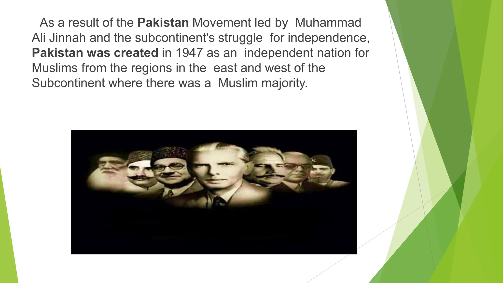 As a result of the Pakistan Movement led by Muhammad
Ali Jinnah and the subcontinent's struggle for independence,
Pakistan was created in 1947 as an independent nation for
Muslims from the regions in the east and west of the
Subcontinent where there was a Muslim majority.
 