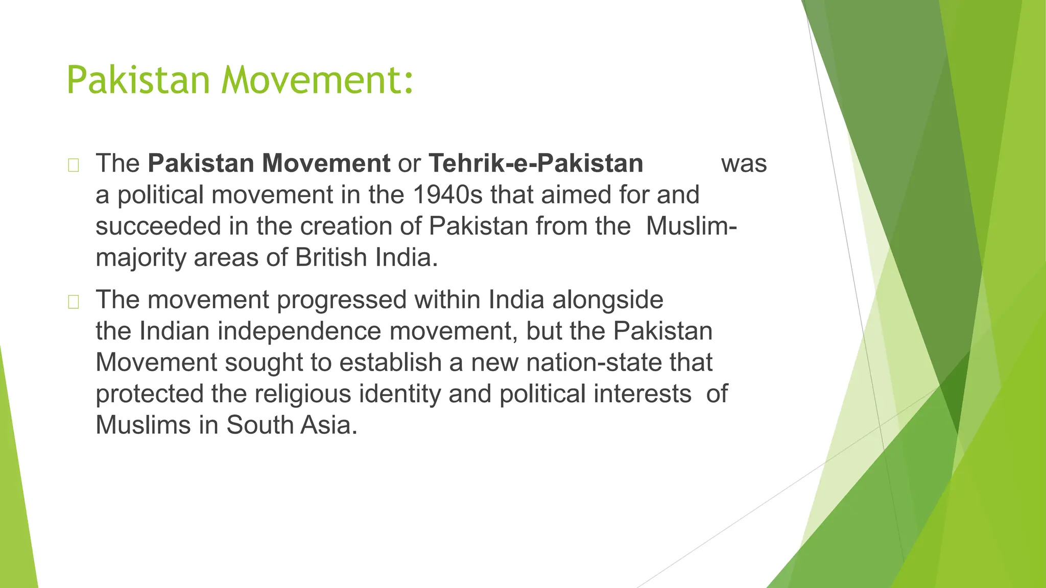 Pakistan Movement:
The Pakistan Movement or Tehrik-e-Pakistan was
a political movement in the 1940s that aimed for and
succeeded in the creation of Pakistan from the Muslim-
majority areas of British India.
The movement progressed within India alongside
the Indian independence movement, but the Pakistan
Movement sought to establish a new nation-state that
protected the religious identity and political interests of
Muslims in South Asia.
 