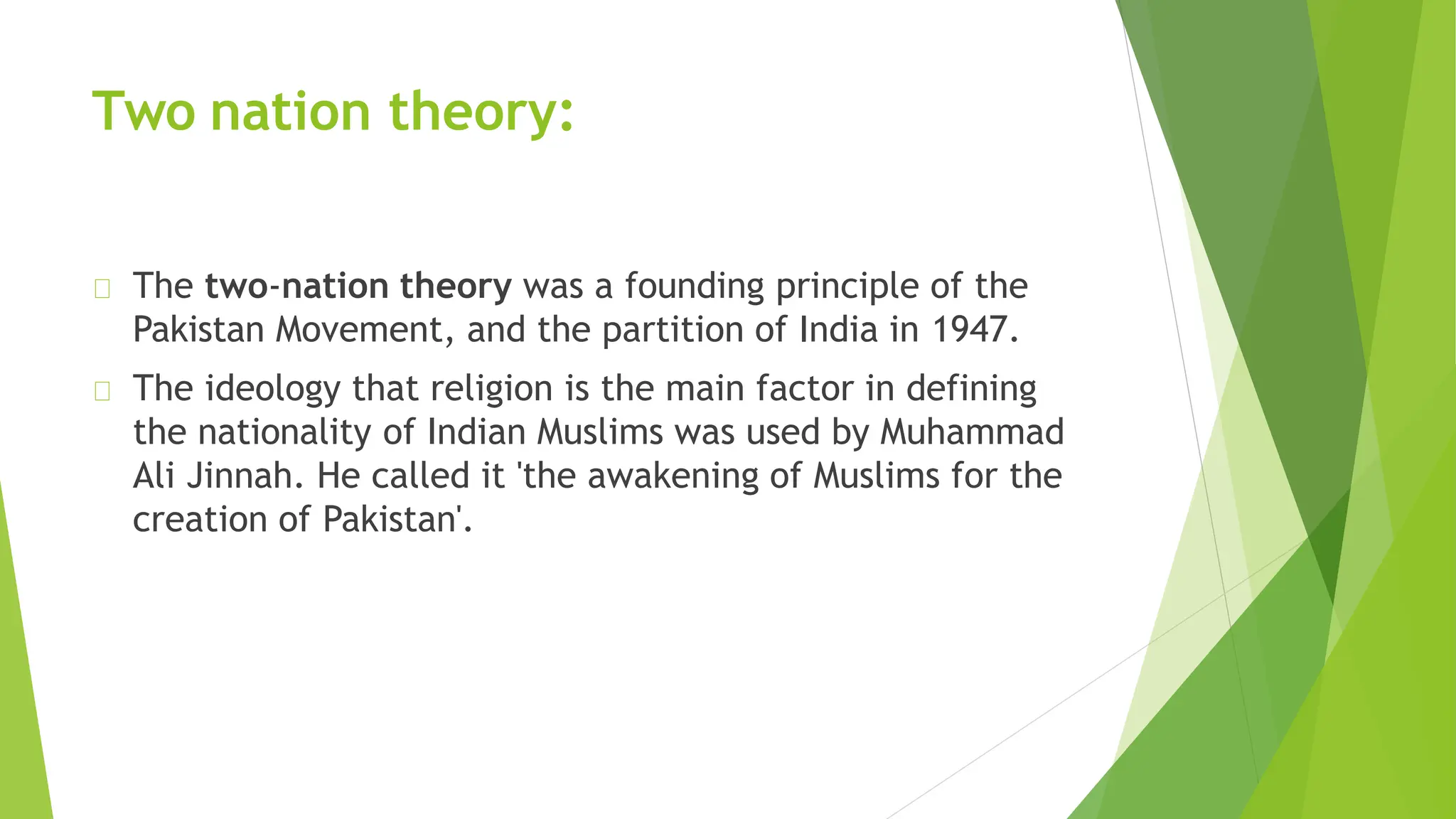 Two nation theory:
The two-nation theory was a founding principle of the
Pakistan Movement, and the partition of India in 1947.
The ideology that religion is the main factor in defining
the nationality of Indian Muslims was used by Muhammad
Ali Jinnah. He called it 'the awakening of Muslims for the
creation of Pakistan'.
 