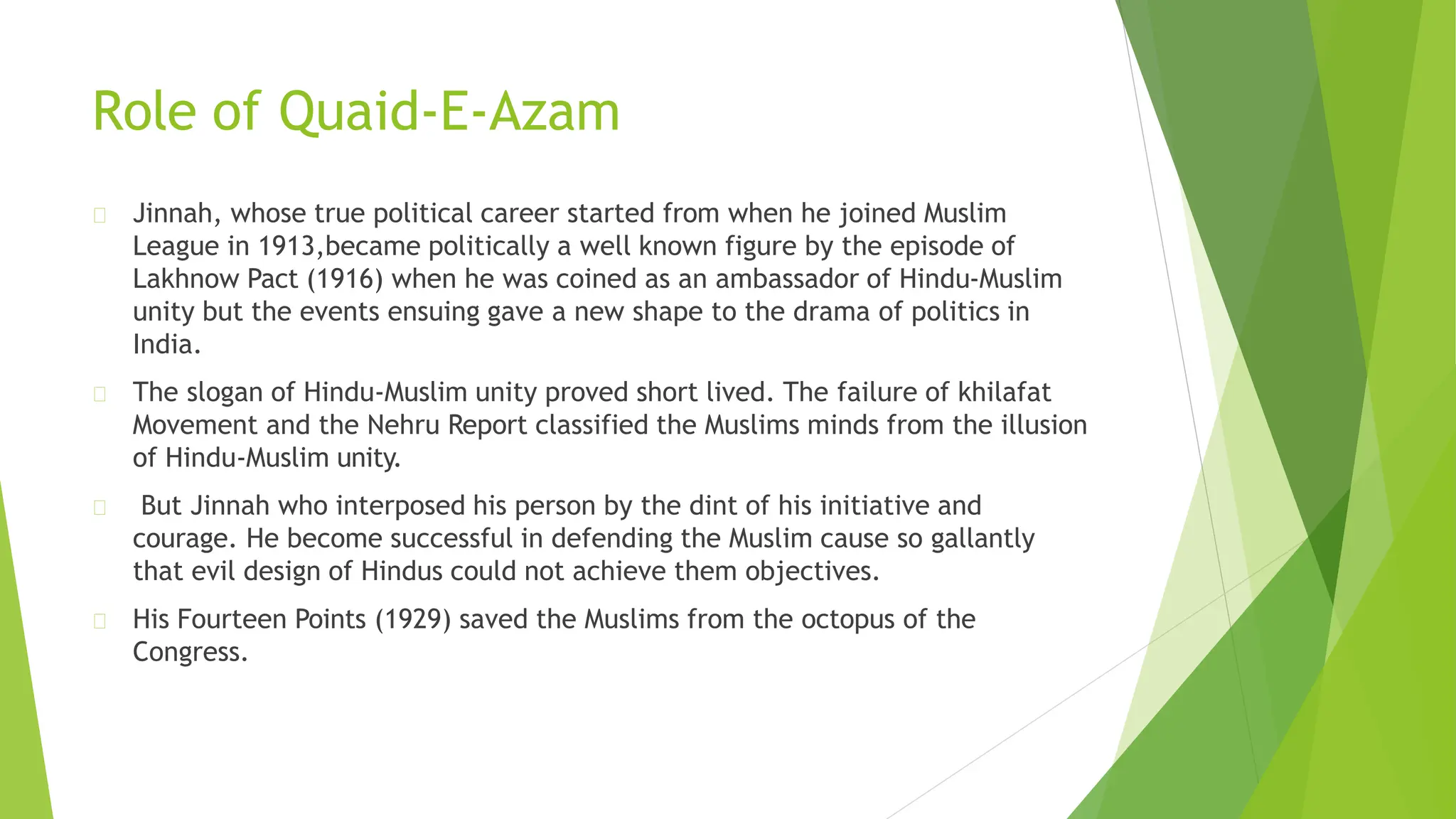 Role of Quaid-E-Azam
Jinnah, whose true political career started from when he joined Muslim
League in 1913,became politically a well known figure by the episode of
Lakhnow Pact (1916) when he was coined as an ambassador of Hindu-Muslim
unity but the events ensuing gave a new shape to the drama of politics in
India.
The slogan of Hindu-Muslim unity proved short lived. The failure of khilafat
Movement and the Nehru Report classified the Muslims minds from the illusion
of Hindu-Muslim unity.
But Jinnah who interposed his person by the dint of his initiative and
courage. He become successful in defending the Muslim cause so gallantly
that evil design of Hindus could not achieve them objectives.
His Fourteen Points (1929) saved the Muslims from the octopus of the
Congress.
 