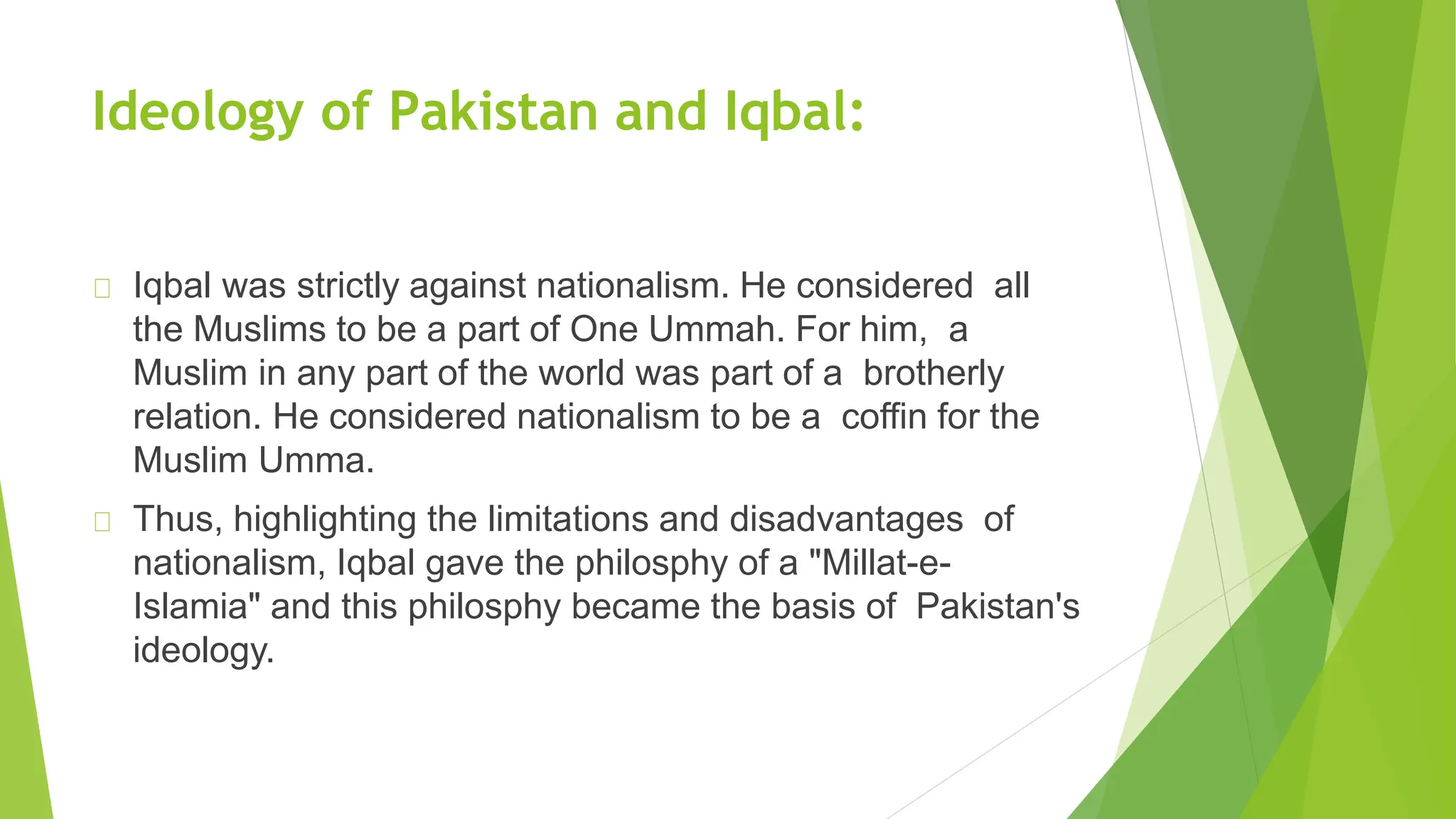 Ideology of Pakistan and Iqbal:
Iqbal was strictly against nationalism. He considered all
the Muslims to be a part of One Ummah. For him, a
Muslim in any part of the world was part of a brotherly
relation. He considered nationalism to be a coffin for the
Muslim Umma.
Thus, highlighting the limitations and disadvantages of
nationalism, Iqbal gave the philosphy of a "Millat-e-
Islamia" and this philosphy became the basis of Pakistan's
ideology.
 