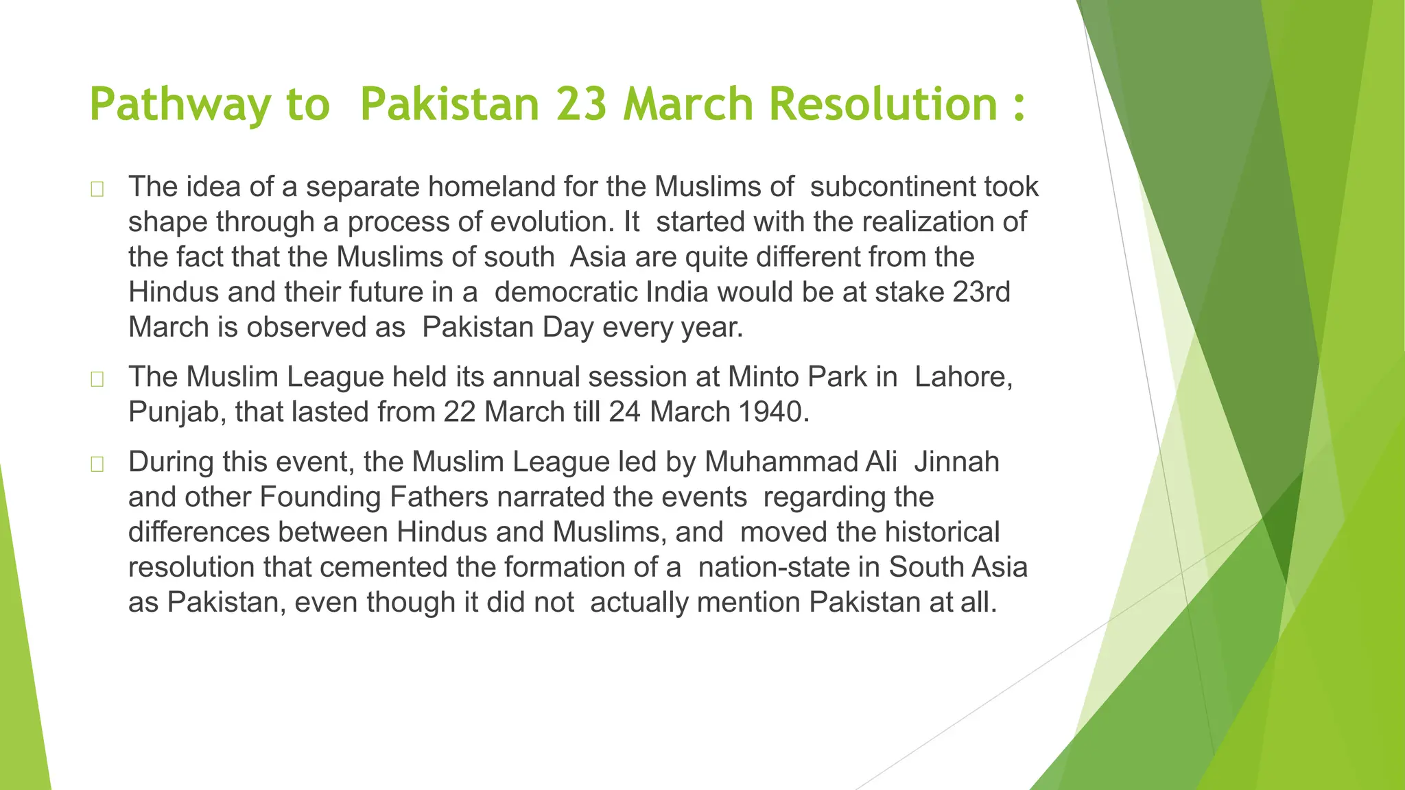 Pathway to Pakistan 23 March Resolution :
The idea of a separate homeland for the Muslims of subcontinent took
shape through a process of evolution. It started with the realization of
the fact that the Muslims of south Asia are quite different from the
Hindus and their future in a democratic India would be at stake 23rd
March is observed as Pakistan Day every year.
The Muslim League held its annual session at Minto Park in Lahore,
Punjab, that lasted from 22 March till 24 March 1940.
During this event, the Muslim League led by Muhammad Ali Jinnah
and other Founding Fathers narrated the events regarding the
differences between Hindus and Muslims, and moved the historical
resolution that cemented the formation of a nation-state in South Asia
as Pakistan, even though it did not actually mention Pakistan at all.
 