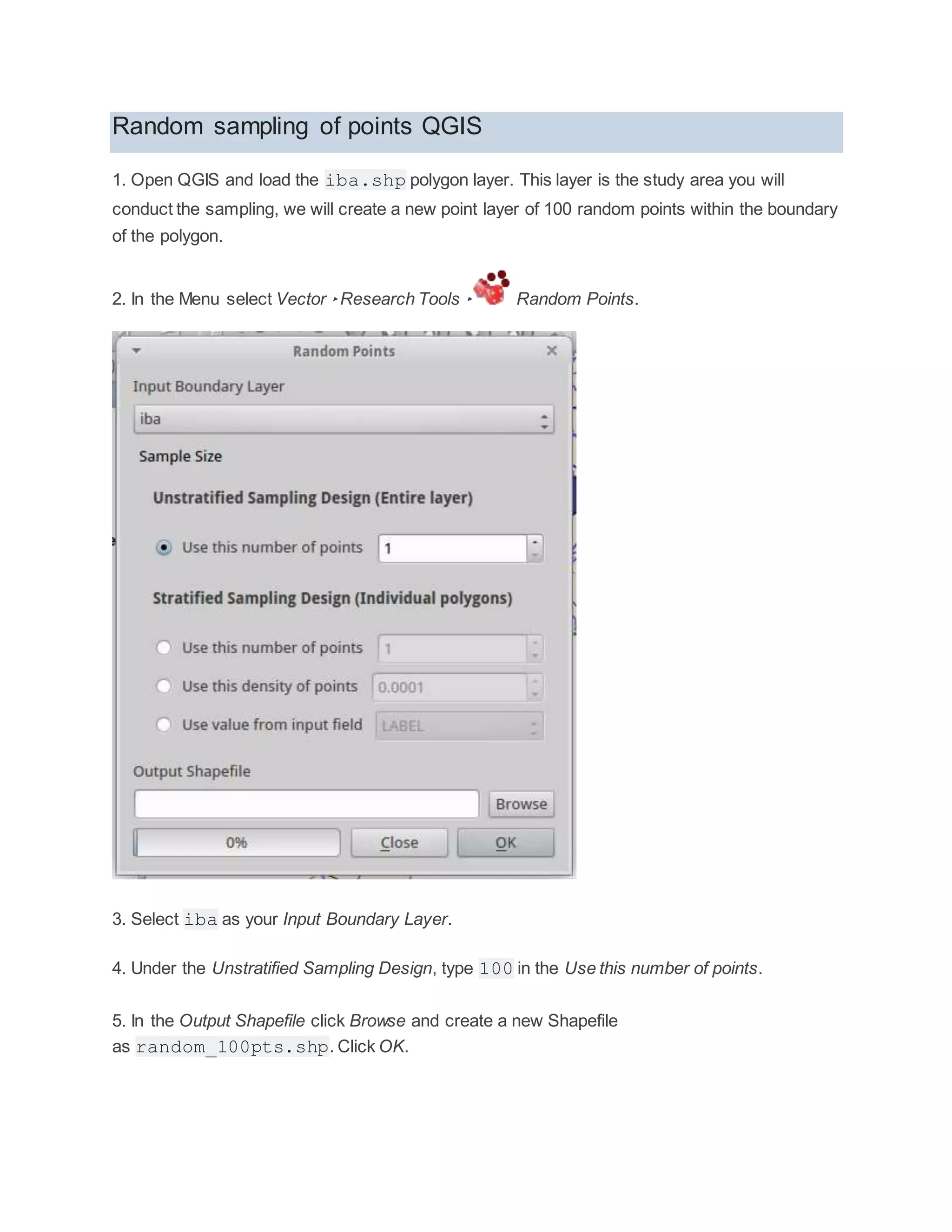Random sampling of points QGIS
1. Open QGIS and load the iba.shp polygon layer. This layer is the study area you will
conduct the sampling, we will create a new point layer of 100 random points within the boundary
of the polygon.
2. In the Menu select Vector ‣Research Tools ‣ Random Points.
3. Select iba as your Input Boundary Layer.
4. Under the Unstratified Sampling Design, type 100 in the Use this number of points.
5. In the Output Shapefile click Browse and create a new Shapefile
as random_100pts.shp. Click OK.
 
