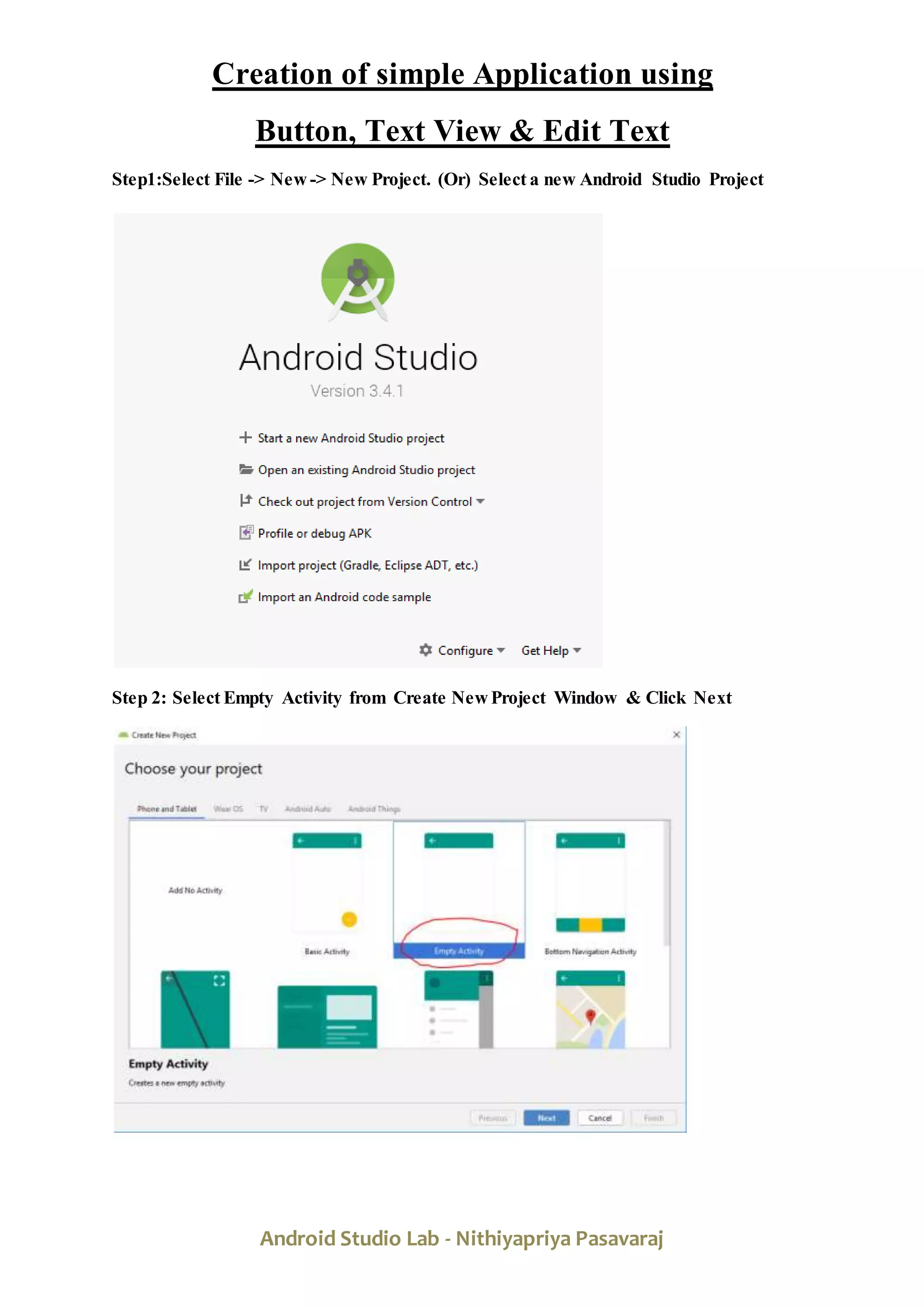Android Studio Lab - Nithiyapriya Pasavaraj
Creation of simple Application using
Button, Text View & Edit Text
Step1:Select File -> New -> New Project. (Or) Select a new Android Studio Project
Step 2: Select Empty Activity from Create New Project Window & Click Next
 