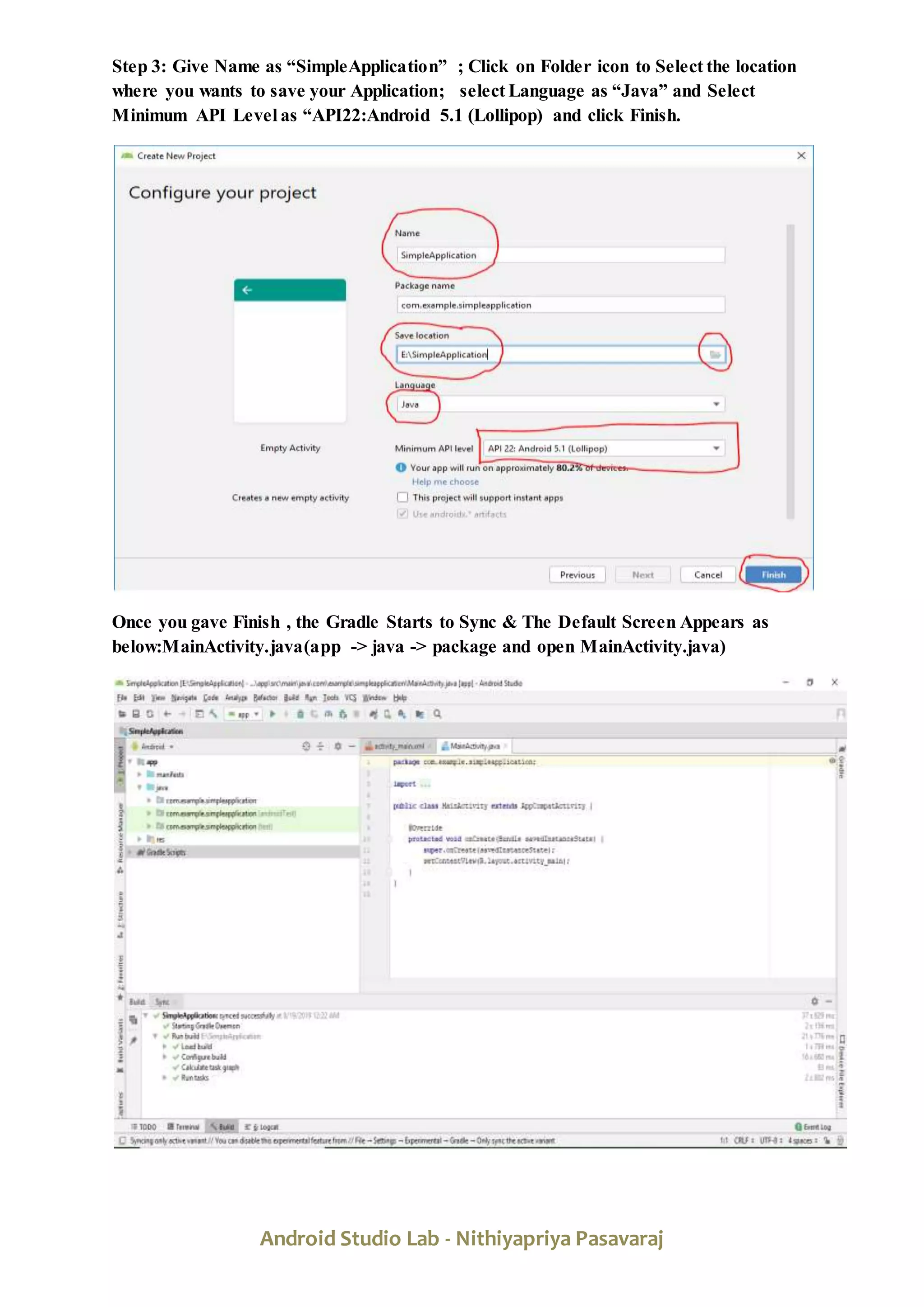 Android Studio Lab - Nithiyapriya Pasavaraj
Step 3: Give Name as “SimpleApplication” ; Click on Folder icon to Select the location
where you wants to save your Application; select Language as “Java” and Select
Minimum API Level as “API22:Android 5.1 (Lollipop) and click Finish.
Once you gave Finish , the Gradle Starts to Sync & The Default Screen Appears as
below:MainActivity.java(app -> java -> package and open MainActivity.java)
 