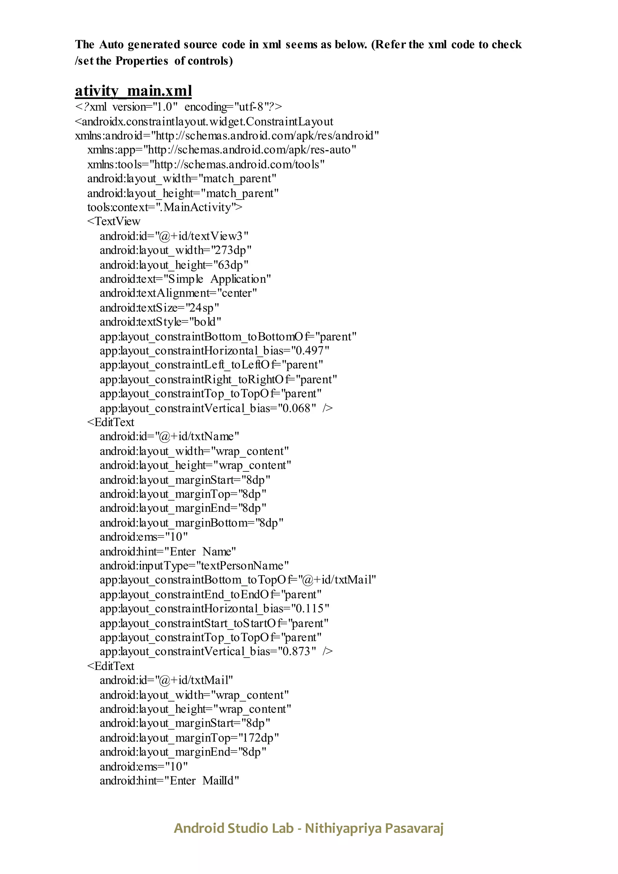 Android Studio Lab - Nithiyapriya Pasavaraj
The Auto generated source code in xml seems as below. (Refer the xml code to check
/set the Properties of controls)
ativity_main.xml
<?xml version="1.0" encoding="utf-8"?>
<androidx.constraintlayout.widget.ConstraintLayout
xmlns:android="http://schemas.android.com/apk/res/android"
xmlns:app="http://schemas.android.com/apk/res-auto"
xmlns:tools="http://schemas.android.com/tools"
android:layout_width="match_parent"
android:layout_height="match_parent"
tools:context=".MainActivity">
<TextView
android:id="@+id/textView3"
android:layout_width="273dp"
android:layout_height="63dp"
android:text="Simple Application"
android:textAlignment="center"
android:textSize="24sp"
android:textStyle="bold"
app:layout_constraintBottom_toBottomOf="parent"
app:layout_constraintHorizontal_bias="0.497"
app:layout_constraintLeft_toLeftOf="parent"
app:layout_constraintRight_toRightOf="parent"
app:layout_constraintTop_toTopOf="parent"
app:layout_constraintVertical_bias="0.068" />
<EditText
android:id="@+id/txtName"
android:layout_width="wrap_content"
android:layout_height="wrap_content"
android:layout_marginStart="8dp"
android:layout_marginTop="8dp"
android:layout_marginEnd="8dp"
android:layout_marginBottom="8dp"
android:ems="10"
android:hint="Enter Name"
android:inputType="textPersonName"
app:layout_constraintBottom_toTopOf="@+id/txtMail"
app:layout_constraintEnd_toEndOf="parent"
app:layout_constraintHorizontal_bias="0.115"
app:layout_constraintStart_toStartOf="parent"
app:layout_constraintTop_toTopOf="parent"
app:layout_constraintVertical_bias="0.873" />
<EditText
android:id="@+id/txtMail"
android:layout_width="wrap_content"
android:layout_height="wrap_content"
android:layout_marginStart="8dp"
android:layout_marginTop="172dp"
android:layout_marginEnd="8dp"
android:ems="10"
android:hint="Enter MailId"
 