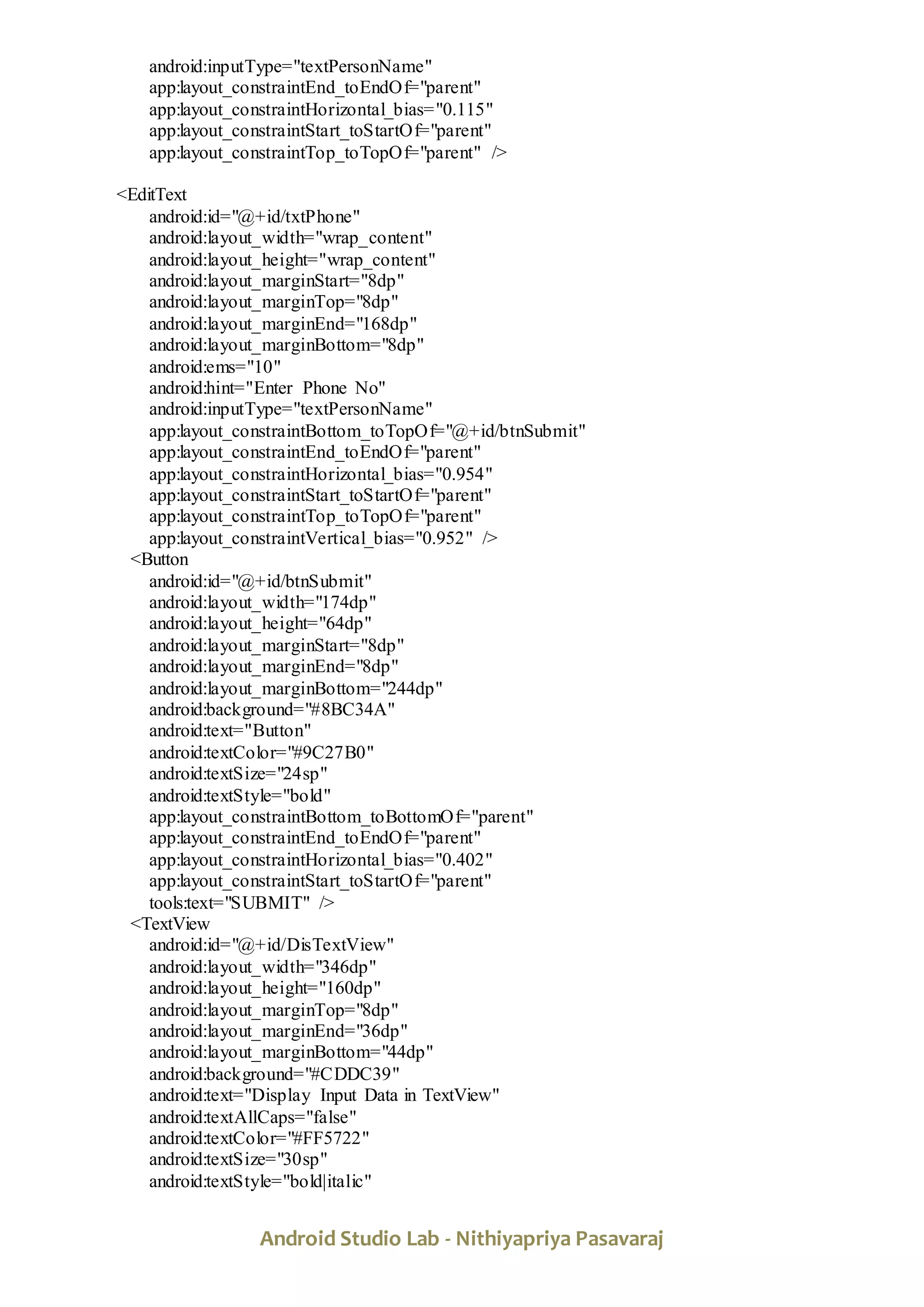Android Studio Lab - Nithiyapriya Pasavaraj
android:inputType="textPersonName"
app:layout_constraintEnd_toEndOf="parent"
app:layout_constraintHorizontal_bias="0.115"
app:layout_constraintStart_toStartOf="parent"
app:layout_constraintTop_toTopOf="parent" />
<EditText
android:id="@+id/txtPhone"
android:layout_width="wrap_content"
android:layout_height="wrap_content"
android:layout_marginStart="8dp"
android:layout_marginTop="8dp"
android:layout_marginEnd="168dp"
android:layout_marginBottom="8dp"
android:ems="10"
android:hint="Enter Phone No"
android:inputType="textPersonName"
app:layout_constraintBottom_toTopOf="@+id/btnSubmit"
app:layout_constraintEnd_toEndOf="parent"
app:layout_constraintHorizontal_bias="0.954"
app:layout_constraintStart_toStartOf="parent"
app:layout_constraintTop_toTopOf="parent"
app:layout_constraintVertical_bias="0.952" />
<Button
android:id="@+id/btnSubmit"
android:layout_width="174dp"
android:layout_height="64dp"
android:layout_marginStart="8dp"
android:layout_marginEnd="8dp"
android:layout_marginBottom="244dp"
android:background="#8BC34A"
android:text="Button"
android:textColor="#9C27B0"
android:textSize="24sp"
android:textStyle="bold"
app:layout_constraintBottom_toBottomOf="parent"
app:layout_constraintEnd_toEndOf="parent"
app:layout_constraintHorizontal_bias="0.402"
app:layout_constraintStart_toStartOf="parent"
tools:text="SUBMIT" />
<TextView
android:id="@+id/DisTextView"
android:layout_width="346dp"
android:layout_height="160dp"
android:layout_marginTop="8dp"
android:layout_marginEnd="36dp"
android:layout_marginBottom="44dp"
android:background="#CDDC39"
android:text="Display Input Data in TextView"
android:textAllCaps="false"
android:textColor="#FF5722"
android:textSize="30sp"
android:textStyle="bold|italic"
 