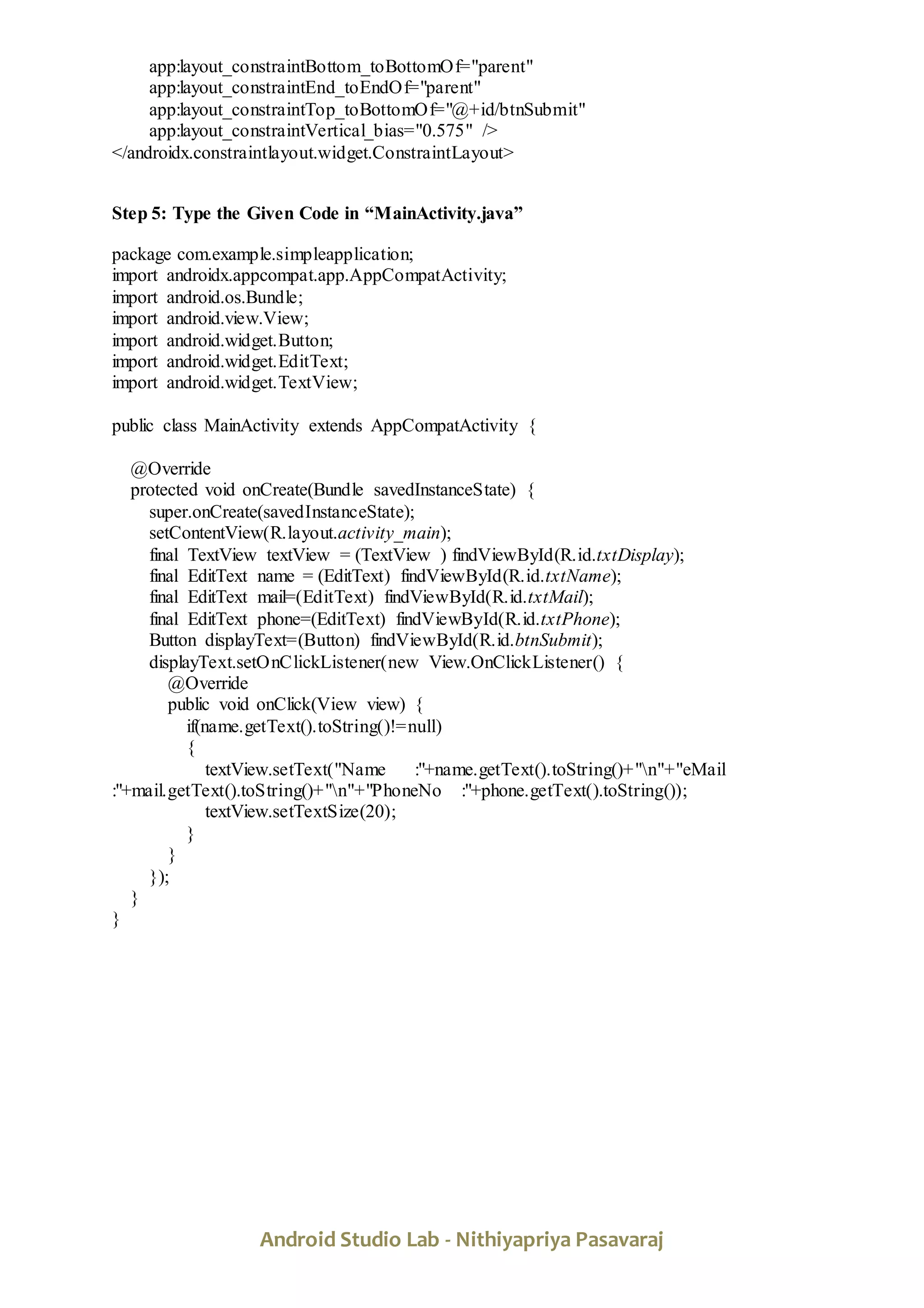 Android Studio Lab - Nithiyapriya Pasavaraj
app:layout_constraintBottom_toBottomOf="parent"
app:layout_constraintEnd_toEndOf="parent"
app:layout_constraintTop_toBottomOf="@+id/btnSubmit"
app:layout_constraintVertical_bias="0.575" />
</androidx.constraintlayout.widget.ConstraintLayout>
Step 5: Type the Given Code in “MainActivity.java”
package com.example.simpleapplication;
import androidx.appcompat.app.AppCompatActivity;
import android.os.Bundle;
import android.view.View;
import android.widget.Button;
import android.widget.EditText;
import android.widget.TextView;
public class MainActivity extends AppCompatActivity {
@Override
protected void onCreate(Bundle savedInstanceState) {
super.onCreate(savedInstanceState);
setContentView(R.layout.activity_main);
final TextView textView = (TextView ) findViewById(R.id.txtDisplay);
final EditText name = (EditText) findViewById(R.id.txtName);
final EditText mail=(EditText) findViewById(R.id.txtMail);
final EditText phone=(EditText) findViewById(R.id.txtPhone);
Button displayText=(Button) findViewById(R.id.btnSubmit);
displayText.setOnClickListener(new View.OnClickListener() {
@Override
public void onClick(View view) {
if(name.getText().toString()!=null)
{
textView.setText("Name :"+name.getText().toString()+"n"+"eMail
:"+mail.getText().toString()+"n"+"PhoneNo :"+phone.getText().toString());
textView.setTextSize(20);
}
}
});
}
}
 