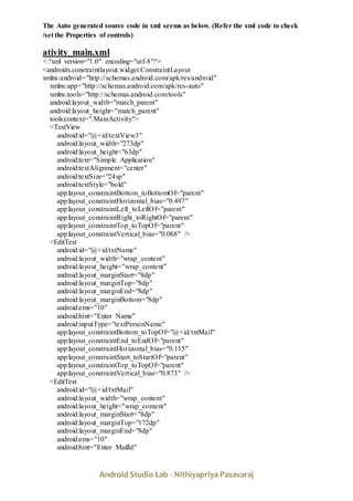 Android Studio Lab - Nithiyapriya Pasavaraj
The Auto generated source code in xml seems as below. (Refer the xml code to check
/set the Properties of controls)
ativity_main.xml
<?xml version="1.0" encoding="utf-8"?>
<androidx.constraintlayout.widget.ConstraintLayout
xmlns:android="http://schemas.android.com/apk/res/android"
xmlns:app="http://schemas.android.com/apk/res-auto"
xmlns:tools="http://schemas.android.com/tools"
android:layout_width="match_parent"
android:layout_height="match_parent"
tools:context=".MainActivity">
<TextView
android:id="@+id/textView3"
android:layout_width="273dp"
android:layout_height="63dp"
android:text="Simple Application"
android:textAlignment="center"
android:textSize="24sp"
android:textStyle="bold"
app:layout_constraintBottom_toBottomOf="parent"
app:layout_constraintHorizontal_bias="0.497"
app:layout_constraintLeft_toLeftOf="parent"
app:layout_constraintRight_toRightOf="parent"
app:layout_constraintTop_toTopOf="parent"
app:layout_constraintVertical_bias="0.068" />
<EditText
android:id="@+id/txtName"
android:layout_width="wrap_content"
android:layout_height="wrap_content"
android:layout_marginStart="8dp"
android:layout_marginTop="8dp"
android:layout_marginEnd="8dp"
android:layout_marginBottom="8dp"
android:ems="10"
android:hint="Enter Name"
android:inputType="textPersonName"
app:layout_constraintBottom_toTopOf="@+id/txtMail"
app:layout_constraintEnd_toEndOf="parent"
app:layout_constraintHorizontal_bias="0.115"
app:layout_constraintStart_toStartOf="parent"
app:layout_constraintTop_toTopOf="parent"
app:layout_constraintVertical_bias="0.873" />
<EditText
android:id="@+id/txtMail"
android:layout_width="wrap_content"
android:layout_height="wrap_content"
android:layout_marginStart="8dp"
android:layout_marginTop="172dp"
android:layout_marginEnd="8dp"
android:ems="10"
android:hint="Enter MailId"
 