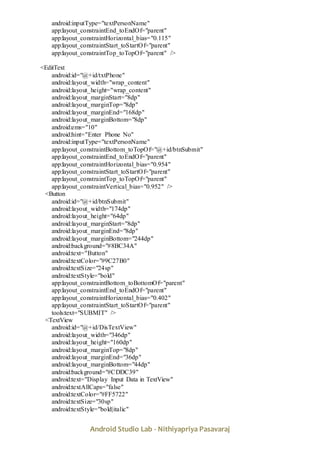Android Studio Lab - Nithiyapriya Pasavaraj
android:inputType="textPersonName"
app:layout_constraintEnd_toEndOf="parent"
app:layout_constraintHorizontal_bias="0.115"
app:layout_constraintStart_toStartOf="parent"
app:layout_constraintTop_toTopOf="parent" />
<EditText
android:id="@+id/txtPhone"
android:layout_width="wrap_content"
android:layout_height="wrap_content"
android:layout_marginStart="8dp"
android:layout_marginTop="8dp"
android:layout_marginEnd="168dp"
android:layout_marginBottom="8dp"
android:ems="10"
android:hint="Enter Phone No"
android:inputType="textPersonName"
app:layout_constraintBottom_toTopOf="@+id/btnSubmit"
app:layout_constraintEnd_toEndOf="parent"
app:layout_constraintHorizontal_bias="0.954"
app:layout_constraintStart_toStartOf="parent"
app:layout_constraintTop_toTopOf="parent"
app:layout_constraintVertical_bias="0.952" />
<Button
android:id="@+id/btnSubmit"
android:layout_width="174dp"
android:layout_height="64dp"
android:layout_marginStart="8dp"
android:layout_marginEnd="8dp"
android:layout_marginBottom="244dp"
android:background="#8BC34A"
android:text="Button"
android:textColor="#9C27B0"
android:textSize="24sp"
android:textStyle="bold"
app:layout_constraintBottom_toBottomOf="parent"
app:layout_constraintEnd_toEndOf="parent"
app:layout_constraintHorizontal_bias="0.402"
app:layout_constraintStart_toStartOf="parent"
tools:text="SUBMIT" />
<TextView
android:id="@+id/DisTextView"
android:layout_width="346dp"
android:layout_height="160dp"
android:layout_marginTop="8dp"
android:layout_marginEnd="36dp"
android:layout_marginBottom="44dp"
android:background="#CDDC39"
android:text="Display Input Data in TextView"
android:textAllCaps="false"
android:textColor="#FF5722"
android:textSize="30sp"
android:textStyle="bold|italic"
 