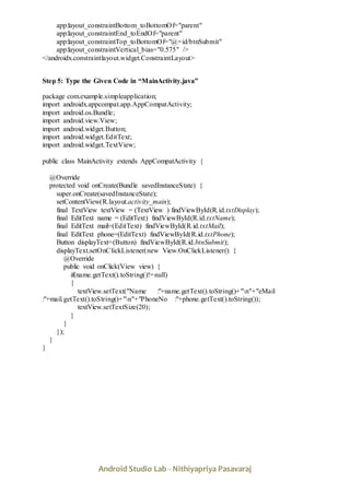 Android Studio Lab - Nithiyapriya Pasavaraj
app:layout_constraintBottom_toBottomOf="parent"
app:layout_constraintEnd_toEndOf="parent"
app:layout_constraintTop_toBottomOf="@+id/btnSubmit"
app:layout_constraintVertical_bias="0.575" />
</androidx.constraintlayout.widget.ConstraintLayout>
Step 5: Type the Given Code in “MainActivity.java”
package com.example.simpleapplication;
import androidx.appcompat.app.AppCompatActivity;
import android.os.Bundle;
import android.view.View;
import android.widget.Button;
import android.widget.EditText;
import android.widget.TextView;
public class MainActivity extends AppCompatActivity {
@Override
protected void onCreate(Bundle savedInstanceState) {
super.onCreate(savedInstanceState);
setContentView(R.layout.activity_main);
final TextView textView = (TextView ) findViewById(R.id.txtDisplay);
final EditText name = (EditText) findViewById(R.id.txtName);
final EditText mail=(EditText) findViewById(R.id.txtMail);
final EditText phone=(EditText) findViewById(R.id.txtPhone);
Button displayText=(Button) findViewById(R.id.btnSubmit);
displayText.setOnClickListener(new View.OnClickListener() {
@Override
public void onClick(View view) {
if(name.getText().toString()!=null)
{
textView.setText("Name :"+name.getText().toString()+"n"+"eMail
:"+mail.getText().toString()+"n"+"PhoneNo :"+phone.getText().toString());
textView.setTextSize(20);
}
}
});
}
}
 