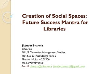Creation of Social Spaces:
Future Success Mantra for
Libraries
Jitender Sharma
Librarian
NIILM Centre for Management Studies
Plot No. 53, Knowledge Park 5
Greater Noida – 201306
Mob. 09899695953
E-mail: jsharma@niilm.com, jitendersharmaji@gmail.com

 