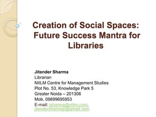 Creation of Social Spaces:
Future Success Mantra for
Libraries
Jitender Sharma
Librarian
NIILM Centre for Management Studies
Plot No. 53, Knowledge Park 5
Greater Noida – 201306
Mob. 09899695953
E-mail: jsharma@niilm.com,
jitendersharmaji@gmail.com

 