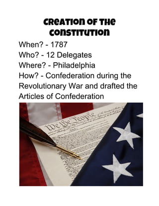 Creation of the
constitution
When? ­ 1787
Who? ­ 12 Delegates
Where? ­ Philadelphia
How? ­ Confederation during the
Revolutionary War and drafted the
Articles of Confederation
 
