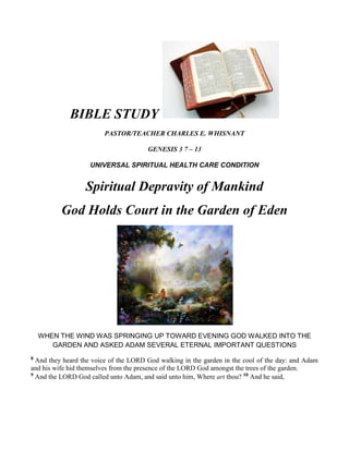 BIBLE STUDY   PASTOR/TEACHER CHARLES E. WHISNANT GENESIS 3 7 – 13 UNIVERSAL SPIRITUAL HEALTH CARE CONDITION Spiritual Depravity of Mankind God Holds Court in the Garden of Eden WHEN THE WIND WAS SPRINGING UP TOWARD EVENING GOD WALKED INTO THE GARDEN AND ASKED ADAM SEVERAL ETERNAL IMPORTANT QUESTIONS 8 And they heard the voice of the LORD God walking in the garden in the cool of the day: and Adam and his wife hid themselves from the presence of the LORD God amongst the trees of the garden.  9 And the LORD God called unto Adam, and said unto him, Where art thou? 10 And he said,  UNIVERSAL SPIRITUAL HEALTH CARE CONDITION Corrupted  spiritual condition. Moral, Spiritual & Cultural Corruption  God Holds Court in the Garden of Eden  GOD “CALLED” TO ADAM AND ASKED HIM QUESTIONS CONCERNING THE EVENTS It is important to understand the universal problem, in order that we can understand the cure TONIGHT IN OUR LESSON Tonight you are going to get an inside view of what happens when mankind disobeys God, and God’S first reaction to Adam and Eve’s disobedience. Genesis 3:1-7 We met the Solicitor: Satan the devil We learned Satan’s line of attack: Deception. We learned that Eve was deceived by Satan’s lies and by her own will disobeyed God. We learned the Embarrassment, guilt, and shame of both Adam and Eve when they disobeyed God Genesis 3:8-13 8 And they heard the voice of the LORD God walking in the garden in the cool of the day: and Adam and his wife hid themselves from the presence of the LORD God amongst the trees of the garden 9 And the LORD God called unto Adam, and said unto him, Where art thou? 10 And he said, I heard thy voice in the garden, and I was afraid, because I was naked; and I hid myself. 11 And he said, Who told thee that thou wast naked? Hast thou eaten of the tree, whereof I commanded thee that thou shouldest not eat? 12 And the man said, The woman whom thou gavest to be with me, she gave me of the tree, and I did eat.  ,[object Object]