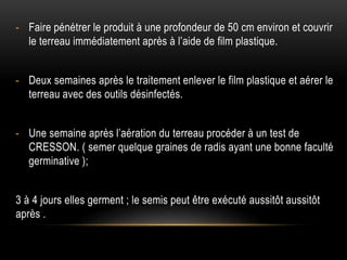 - Faire pénétrer le produit à une profondeur de 50 cm environ et couvrir
le terreau immédiatement après à l’aide de film plastique.
- Deux semaines après le traitement enlever le film plastique et aérer le
terreau avec des outils désinfectés.
- Une semaine après l’aération du terreau procéder à un test de
CRESSON. ( semer quelque graines de radis ayant une bonne faculté
germinative );
3 à 4 jours elles germent ; le semis peut être exécuté aussitôt aussitôt
après .
 
