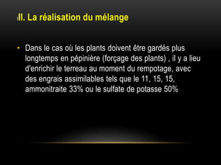 III. La réalisation du mélange
• Dans le cas où les plants doivent être gardés plus
longtemps en pépinière (forçage des plants) , il y a lieu
d'enrichir le terreau au moment du rempotage, avec
des engrais assimilables tels que le 11, 15, 15,
ammonitraite 33% ou le sulfate de potasse 50%
 