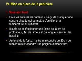 IV. Mise en place de la pépinière
1. Sous abri froid
• Pour les cultures de primeur, il s'agit de pratiquer une
couche chaude qui permettra d'améliorer la
température du substrat
• Il suffit de confectionner une fosse de 40cm de
profondeur, 1m de largeur et de longueur suivant les
besoins
• Au fond de la fosse, mettre une couche de 20cm de
fumier frais et épandre une poignée d'amonitrate
 