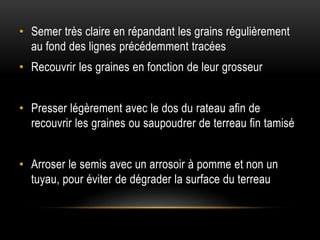 • Semer très claire en répandant les grains régulièrement
au fond des lignes précédemment tracées
• Recouvrir les graines en fonction de leur grosseur
• Presser légèrement avec le dos du rateau afin de
recouvrir les graines ou saupoudrer de terreau fin tamisé
• Arroser le semis avec un arrosoir à pomme et non un
tuyau, pour éviter de dégrader la surface du terreau
 