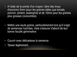 • A l'aide de la pointe d'un crayon, faire des trous
d'environs 5mm (pour les graines telles que tomate,
poivron, piment, aubergine) et de 10mm pour les graines
plus grosses (concombre)
• Mettre une seule graine, particulièrement lors qu'il s'agit
de semences hybrides, mais s'assurer d'abord de leur
bonne faculté germinative
• Couvrir avec délicatesse la semence
• Tasser légèrement
 