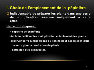 2
I. Choix de l’emplacement de la pépinière
 Indispensable de préparer les plants dans une serre
de multiplication réservée uniquement à cette
effet.
Serre doit disposer:
- capacité de chauffage
- tablette facilitant les multiplication et isolement des plants.
- réserver serre tunnel au cas ou l’on ne peut pas utiliser toute
la serre pour la production de plants.
- serre doit être désinfecter.
 