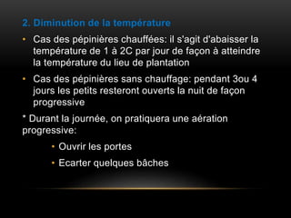2. Diminution de la température
• Cas des pépinières chauffées: il s'agit d'abaisser la
température de 1 à 2C par jour de façon à atteindre
la température du lieu de plantation
• Cas des pépinières sans chauffage: pendant 3ou 4
jours les petits resteront ouverts la nuit de façon
progressive
* Durant la journée, on pratiquera une aération
progressive:
• Ouvrir les portes
• Ecarter quelques bâches
 