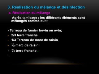 3. Réalisation du mélange et désinfection
a. Réalisation du mélange
Après tamisage ; les différents éléments sont
mélangés comme suit;
- Terreau de fumier bovin ou ovin;
- 2/3 terre franche
- 1/3 Terreau de marc de raisin
- ½ marc de raisin.
- ½ terre franche .
.
 